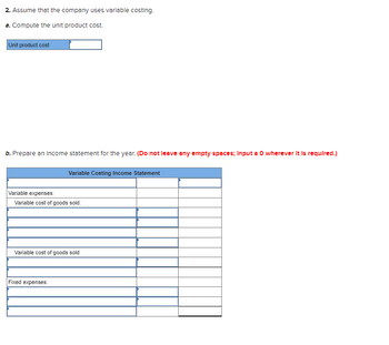 2. Assume that the company uses variable costing.
a. Compute the unit product cost.
Unit product cost
b. Prepare an income statement for the year. (Do not leave any empty spaces; Input a O wherever it is required.)
Variable Costing Income Statement
Variable expenses:
Variable cost of goods sold:
Variable cost of goods sold
Fixed expenses: