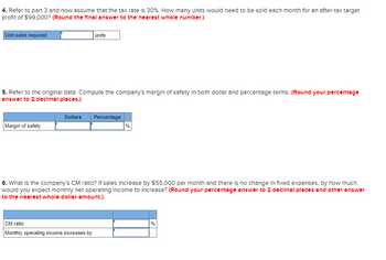 4. Refer to part 3 and now assume that the tax rate is 30%. How many units would need to be sold each month for an after-tax target
profit of $99,000? (Round the final answer to the nearest whole number.)
Unit sales required
5. Refer to the original data. Compute the company's margin of safety in both dollar and percentage terms. (Round your percentage
answer to 2 decimal places.)
Margin of safety
units
Dollars Percentage
CM ratio
Monthly operating income increases by
%
6. What is the company's CM ratio? If sales increase by $55,000 per month and there is no change in fixed expenses, by how much
would you expect monthly net operating income to Increase? (Round your percentage answer to 2 decimal places and other answer
to the nearest whole dollar amount.)
%