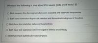 Which of the following is true about Chi-square tests and F tests? [f]
Both measure the discrepancies between expected and observed frequencies
Both have numerator degrees of freedom and denominator degrees of freedom
Both have test statistics between 0 and infinity
Both have test statistics between negative infinity and infinity
O Both have test statistics between 0 and 1
