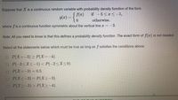 Suppose that X is a continuous random variable with probability density function of the form
g(x) = {0
S f(x)
if – 5 <x < -1,
otherwise.
where f is a continuous function symmetric about the vertical line x = -3.
Note: All you need to know is that this defines a probability density function. The exact form of f(x) is not needed.
Select all the statements below which must be true as long as f satisfies the conditions above:
O P(X=-3) > P(X=-4).
O P(-2<X<-1) < P(-2<X<0).
O P(X=-3)%= 0.5.
O P(X<-3) = P(X>-3).
O P(X2-3) > P(X>-4).
