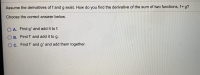Assume the derivatives of f and g exist. How do you find the derivative of the sum of two functions, f+g?
Choose the correct answer below.
O A. Find g' and add it to f.
O B. Find f' and add it to g.
OC. Find f' and g' and add them together.
