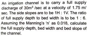 An irrigation channel is to carry a full supply
discharge of 30m³ /sec at a velocity of 1.75 m/
sec. The side slopes are to be 1H : 1V. The ratio
of full supply depth to bed width is to be 1: 6.
Assuming the Manning's 'n' as 0.018, calculate
the full supply depth, bed width and bed slope of
the channel.