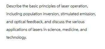 Describe the basic principles of laser operation,
including population inversion, stimulated emission,
and optical feedback, and discuss the various
applications of lasers in science, medicine, and
technology.