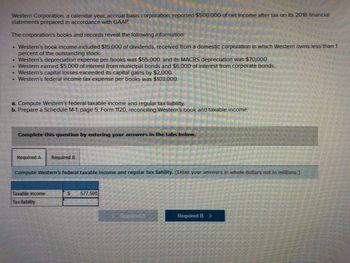 Western Corporation, a calendar year, accrual basis corporation, reported $500,000 of net income after tax on its 2018 financial
statements prepared in accordance with GAAP
The corporation's books and records reveal the following information:
• Western's book income included $15,000 of dividends, received from a domestic corporation in which Western owns less than 1
percent of the outstanding stock.
.
Western's depreciation expense per books was $55,000, and its MACRS depreciation was $70,000.
Western earned $5,000 of interest from municipal bonds and $6,000 of interest from corporate bonds.
• Western's capital losses exceeded its capital gains by $2,000.
• Western's federal income tax expense per books was $103,000.
a. Compute Western's federal taxable income and regular tax liability.
b. Prepare a Schedule M-1, page 5, Form 1120, reconciling Western's book and taxable income.
Complete this question by entering your answers in the tabs below.
Required A Required B
Compute Western's federal taxable income and regular tax liability. (Enter your answers in whole dollars not in millions.)
Taxable income
Tax liability
S
577,500
Required A
Required B >