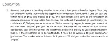 EDUCATION
2. Assume that you are deciding whether to acquire a four-year university degree. Your only
consideration at this moment is the degree as an investment for yourself. Costs per year are
tuition fees of $600 and books at $100. The government also pays to the university an
equivalent amount to your tuition fees to cover the real cost. If you didn't go to university, you
could earn $6,000 per year as an acrobat. With a university degree, however, you know that
you can earn $10,000 per year as an acrobat. Because of the nature of your chosen
occupation, your time horizon for the investment decision is exactly 10 years after university;
that is, if the investment is to be worthwhile, it must be so within a 10-year period after
graduation. The market rate of interest is 5 percent. Would you make the investment in a
degree?