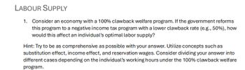 LABOUR SUPPLY
1. Consider an economy with a 100% clawback welfare program. If the government reforms
this program to a negative income tax program with a lower clawback rate (e.g., 50%), how
would this affect an individual's optimal labor supply?
Hint: Try to be as comprehensive as possible with your answer. Utilize concepts such as
substitution effect, income effect, and reservation wages. Consider dividing your answer into
different cases depending on the individual's working hours under the 100% clawback welfare
program.