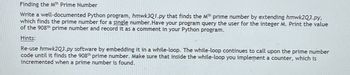 Finding the Mth Prime Number
Write a well-documented Python program, hmwk3Q1.py that finds the Mth prime number by extending hmwk2Q3.py,
which finds the prime number for a single number. Have your program query the user for the integer M. Print the value
of the 908th prime number and record it as a comment in your Python program.
Hints:
Re-use hmwk2Q3.py software by embedding it in a while-loop. The while-loop continues to call upon the prime number
code until it finds the 908th prime number. Make sure that inside the while-loop you implement a counter, which is
incremented when a prime number is found.