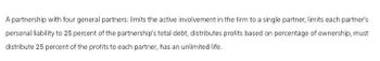 A partnership with four general partners: limits the active involvement in the firm to a single partner, limits each partner's
personal liability to 25 percent of the partnership's total debt, distributes profits based on percentage of ownership, must
distribute 25 percent of the profits to each partner, has an unlimited life.