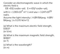 Consider an electromagnetic wave in which the
electric field is
E' =EOj^cos(kx-wt) E→=E0j^cos(kx-wt),
with k = 1.083x10' m^-1 and ww = 3.247x1015
rad/s.
Assume the light intensity (=(6P/SA)avg. =(SP/
SA)avg. ) is 0.170 W/m^2.
(a) What is the maximum electric field strength,
EOEO?
(in V/m)
(b) What is the maximum magnetic field strength,
BOBO?
(in T)
(c) What is the wavelength?
(in m)
