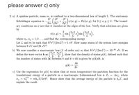 please answer c) only
2. a) A spinless particle, mass m, is confined to a two-dimensional box of length L. The stationary
Schrödinger equation is -
+a) v(x, y) = Ev(x, y), for 0 < r, y < L. The bound-
ary conditions on ý are that it vanishes at the edges of the box. Verify that solutions are given
by
2
v(1, y)
sin
L
where n., ny = 1,2..., and find the corresponding energy.
Let L and m be such that h'n?/(2mL²) = 1 eV. How many states of the system have energies
between 9 eV and 24 eV?
b) We now consider a macroscopic box (L of order cm) so that h'n?/(2mL?) ~ 10-20 eV. If we
define the wave vector k as ("", ""), show that the density of states g(k), defined such that
the number of states with |k| between k and k +dk is given by g(k)dk, is
Ak
9(k) =
27
c) Use the expression for g(k) to show that at room temperature the partition function for the
translational energy of a particle in a macroscopic 2-dimensional box is Z1 = Aoq, where
2/3
oq = ng = mk„T/2nh?. Hence show that the average energy of the particle is kT, and
explain the result.
