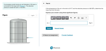 A converging nozzle having an exit diameter of 30 mm is
connected to the large tank (Figure 1). The absolute
pressure outside the tank is 102 kPa.
Figure
< 1 of 1
▼
Part A
If the temperature of the air the tank is 20°C and the absolute pressure is 280 kPa, determine the
mass flow from the tank.
Express your answer using three significant figures.
m =
Submit
|| ΑΣΦ
Request Answer
< Return to Assignment
P Pearson
vec S
Provide Feedback
?
kg/s