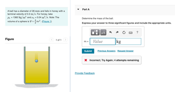 A ball has a diameter of 28 mm and falls in honey with a
terminal velocity of 0.3 m/s. For honey, take
Ph = 1360 kg/m³ and h = 0.04 m²/s. Note: The
volume of a sphere is V=³. (Figure 1)
Figure
1 of 1
Part A
Determine the mass of the ball.
Express your answer to three significant figures and include the appropriate units.
m=
Submit
μA
Value
Provide Feedback
kg
Previous Answers Request Answer
?
X Incorrect; Try Again; 4 attempts remaining