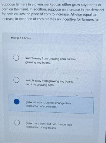 Suppose farmers in a given market can either grow soy beans or
corn on their land. In addition, suppose an increase in the demand
for corn causes the price of corn to increase. All else equal, an
increase in the price of corn creates an incentive for farmers to:
Multiple Choice
switch away from growing corn and into
growing soy beans.
switch away from growing soy beans
and into growing corn.
grow less corn, but not change their
production of soy beans.
grow more corn, but not change their
production of soy beans.