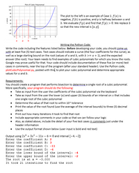 Plot of Cubic Polynomial
120
100
The plot to the left is an example of Case 1. f(a) is
negative, f(b) is positive, and p is halfway between a and
b. We evaluate f (p) and find that f(p) > 0. We replace b
so that the new interval is [a, p].
60
40
20
-20
40
-3
-2
X values
Writing the Python Code:
Write the code including the features listed below. Before developing your code, you should come.UD.
with at least five (5) test cases. Test cases should indicate a curve (the four coefficients for the curve), as
well as a large starting bound on the root (values of a and b, with b >= a + 1), and the expected
answer (the root). Your team needs to find examples of cubic polynomials for which you know the roots.
Google may prove useful for that. Your code should include documentation of these five (or more) test
cases in comments, near the top of the program (after your standard header). Use the Python code,
plotCubicPolynomial.py, posted with this to plot your cubic polynomial and determine appropriate
values for a and b.
Requirements:
You should create a program that performs bisection to determine a single root of a cubic polynomial.
More specifically, your program should do the following:
• Take as input from the user the coefficients of the cubic polynomial via the keyboard
• Take as input from the user the lower (a) and upper (b) bounds of an interval on x that includes
one single root of the cubic polynomial
• Determine the value of that root to within 10 tolerance
• Print the value of the root found (use the average of the interval bounds) to three (3) decimal
places
• Print out how many iterations it took to find that root
• Include appropriate comments in your code so that we can follow your logic
• Also, as stated above, include the detail of your five test cases in comments just under the
header information
Use the output format shown below (user input is bold and red text)
Output using 2x + 3x² – 11x – 6 = 0 and interval [-4, –2]:
Enter the coefficient A: 2
Enter the coefficient B: 3
Enter the coefficient C: -11
Enter the coefficient D: -6
Enter the lower bound of the interval: -4
Enter the upper bound of the interval: -2
The root is at x = -3.000
It took 21 iterations to find the root
sanen A
