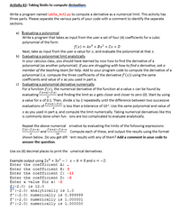 Activity #2: Taking limits to compute derivatives
Write a program named Lab5a_Act2.py to compute a derivative as a numerical limit. This activity has
three parts. Please separate the various parts of your code with a comment to identify the separate
sections.
a) Evaluating a polynomial
Write a program that takes as input from the user a set of four (4) coefficients for a cubic
polynomial of the form
f(x) = Ax? + Bx + Cx + D
Next, take as input from the user a value for x, and evaluate the polynomial at that x.
b) Evaluating a polynomial limit analytically
In your calculus class, you should have learned by now how to find the derivative of a
polynomial (as another polynomial). If you are struggling with how to find a derivative, ask a
member of the teaching team for help. Add to your program code to compute the derivative of a
polynomial (i.e. compute the three coefficients of the derivative f'(x)) using the same
coefficients and value of x as you used in part a.
c) Evaluating a polynomial derivative numerically
For a function f(x), the numerical derivative of the function at a value x can be found by
evaluating
*+)-f(*) and finding the limit as a gets closer and closer to zero (0). Start by using
a
a value for a of 0.1. Then, divide a by 2 repeatedly until the difference between two successive
evaluations of -
f(x+a)-f(x)
is less than a tolerance of 10*. Use the same polynomial and value of
a
x as you used in part a, and compute the limit numerically. Taking numerical derivatives like this
is commonly done when fun ions are too complicated to evaluate analytically.
Repeat the above numerical erivative by evaluating the limits of the following expressions:
f(x)-f(x-a)
and *+a)-f(x-c
Compute each of these, and output the results using the format
a
2a
shown below. Do you get difi rent results with any of them? Add a comment in your code to
answer the question.
Use six (6) decimal places to print the umerical derivatives.
Example output using 2x + 3x – 1 x- 6 = 0 and x = -2:
Enter the coefficient A: -
Enter the coefficient B: 3
Enter the coefficient C: -11
Enter the coefficient D: -6
Enter a value for x: -2
f(-2.0) is 12.0
f' (-2.0) analytically is 1.0
f' (-2.0) numerically is 0.999999
f'(-2.0) numerically is 1.000001
f'(-2.0) numerically is 1.000000
