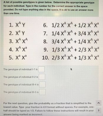 A list of possible genotypes is given below. Determine the appropriate genotype
for each individual. Type in the number for the correct answer in the space
provided. Do not type anything else in the space. It is ok to use an answer more
than one time.
1. XÂY
2. Xa Y
3. XA XA
4. XA Xa
5. Xa xa
The genotype of individual 1-1 is
The genotype of individual II-2 is
The genotype of individual III-4 is
The genotype of individual III-5 is
А
6. 1/2 XA XA + 1/2 XA Xª
SN
7. 1/4 X^ X^ + 3/4 X^ Xª
XA
8. 3/4 X X + 1/4 XA X²
9. 1/3 X X + 2/3 X X³
10. 2/3 XA XA + 1/3 XA X²
For the next question, give the probability as a fraction that is simplified to the
lowest value. Type your fraction in #/# format without spaces. For example, one-
half should be typed as 1/2. Failure to follow these instructions will result in your
answer. being marked as incorrect.
A
?