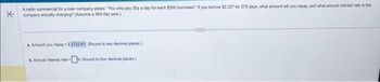 K
A radio commercial for a loan company states: "You only pay 30¢ a day for each $500 borrowed. If you borrow $2,337 for 275 days, what amount will you repay, and what annual interest rate is the
company actually charging? (Assume a 360-day year)
a. Amount you repay $2722.61 (Round to two decimal places)
b. Annual interest rate-% (Round to four decimal places)