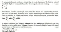 A rectangular beam is cut from a circular log of wood of diameter 'd'. Find the ratio of
breadth to depth of rectangular beam for the strongest section in bending.
b 1
h v2
Ans:
Three beams have the same length, same allowable stresses and same bending moment.
The cross section of the beams are circle, square and rectangle of depth twice the width.
Find the weights of circular and square beams with respect to the rectangular beam.
We
W.
Ans:
WR
= 1.26
1.4,-
WR
A beam is composed of 6 planks of 100mm wide and 20mm deep piled loosely one over
the other to an overall depth of 120mm. Compare the strength of such a beam with that of
a solid beam of the same overall dimensions.
Ans:
Strength of solid
9 =
Strength of planks
