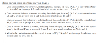 Please answer these questions on your Page 1
Give a reasonable Lewis structure, including formal charges, for HNC (N.B. N is the central atom).
H, N, and C are in groups 1, 5, and 4 and their atomic numbers are 1, 7, and 6.
¹) Give a reasonable Lewis structure, including formal charges, for ClO₂ (N.B. Cl is the central atom).
Cl and O are in groups 7 and 6 and their atomic numbers are 17 and 8.
Give a reasonable Lewis structure, including formal charges, for XeOF4 (N.B. Xe is the central atom).
Xe, O, and F are in groups 8, 6, and 7 and their atomic numbers are 54, 8, and 9.
Give a reasonable Lewis structure, including formal charges, for XeO3F2 (N.B. Xe is the central
atom). Xe, O, and F are in groups 8, 6, and 7 and their atomic numbers are 54, 8, and 9.
) What is the oxydation state of the central N atom in NO₂? N and O are in groups 5 and 6 and their
atomic numbers are 7 and 8.