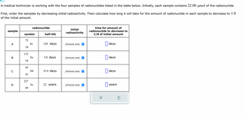 A medical technician is working with the four samples of radionuclides listed in the table below. Initially, each sample contains 22.00 µmol of the radionuclide.
First, order the samples by decreasing initial radioactivity. Then calculate how long it will take for the amount of radionuclide in each sample to decrease to 1/8
of the initial amount.
sample
A
B
C
D
symbol
75
34
133
54
95
41
227
radionuclide
89
Se
Xe
Nb
Ac
half-life
120. days
5.0 days
35.0 days
22. years
initial
radioactivity
(choose one) î
(choose one)
↑
(choose one) ŵ
(choose one) ↑
time for amount of
radionuclide to decrease to
1/8 of initial amount
X
days
days
days
years
Ś