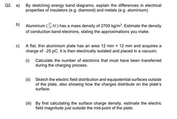 Q2. a)
b)
By sketching energy band diagrams, explain the differences in electrical
properties of insulators (e.g. diamond) and metals (e.g. aluminium).
Aluminium (AI) has a mass density of 2700 kg/m³. Estimate the density
of conduction band electrons, stating the approximations you make.
c)
A flat, thin aluminium plate has an area 12 mm × 12 mm and acquires a
charge of -25 pC. It is then electrically isolated and placed in a vacuum.
(i) Calculate the number of electrons that must have been transferred
during the charging process.
(ii) Sketch the electric field distribution and equipotential surfaces outside
of the plate, also showing how the charges distribute on the plate's
surface.
(iii) By first calculating the surface charge density, estimate the electric
field magnitude just outside the mid-point of the plate.