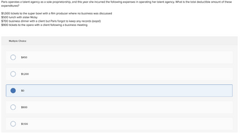 Paris operates a talent agency as a sole proprietorship, and this year she incurred the following expenses in operating her talent agency. What is the total deductible amount of these
expenditures?
$1,000 tickets to the super bowl with a film producer where no business was discussed
$500 lunch with sister Nicky
$700 business dinner with a client but Paris forgot to keep any records (oops!)
$900 tickets to the opera with a client following a business meeting
Multiple Choice
о
$450
$1,200
$0
$900
$1,100
