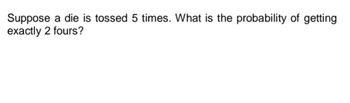 Suppose a die is tossed 5 times. What is the probability of getting
exactly 2 fours?