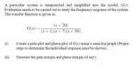 A particular system is summarized and simplified into the model, G(s).
Evaluation needs to be carried out to study the frequency response of the system.
The transfer function is given as,
(s+20)
G(s) =
(s+1)(s+7)(s+ 50)
%3D
Create a gain-plot and phase-plot of G(s) using a semi-log graph (Proper
steps to determine the individual response must be shown).
(i)
(ii)
Measure the gain margin and phase margin (if any).
