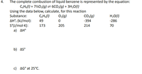 The complete combustion of liquid benzene is represented by the equation:
CHs(1) + 7½O2(g) = 6CO2(g) + 3H,0(1)
Using the data below, calculate, for this reaction
Substance:
CH6(1)
O2(g)
CO2(g)
H,O(I)
AH°; (kJ/mol):
S°(U/mol·K):
a) AH°
49
-394
-286
173
205
214
70
b) AS°
c) AG° at 25°C.
4.
