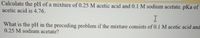 Calculate the pH of a mixture of 0.25 M acetic acid and 0.1 M sodium acetate. pKa of
acetic acid is 4.76.
What is the pH in the preceding problem if the mixture consists of 0.1 M acetic acid and
0.25 M sodium acetate?
