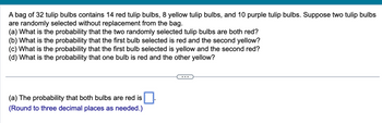 **Problem: Probability with Tulip Bulbs**

A bag of 32 tulip bulbs contains 14 red tulip bulbs, 8 yellow tulip bulbs, and 10 purple tulip bulbs. Suppose two tulip bulbs are randomly selected without replacement from the bag.

- (a) What is the probability that the two randomly selected tulip bulbs are both red?
- (b) What is the probability that the first bulb selected is red and the second yellow?
- (c) What is the probability that the first bulb selected is yellow and the second red?
- (d) What is the probability that one bulb is red and the other yellow?

**Solution Steps**

(a) *The probability that both bulbs are red is* [ ].  
(*Round to three decimal places as needed.*)

--- 

**Explanation:**

This problem involves calculating the probability of drawing certain combinations of tulip bulbs from a bag without replacement.