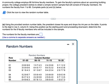 A community college employs 86 full-time faculty members. To gain the faculty's opinions about an upcoming building
project, the college president wishes to obtain a simple random sample that will consist of 9 faculty members. He
numbers the faculty from 1 to 86. Complete parts (a) and (b) below.
Click the icon to view the random number table.
(a) Using the provided random number table, the president closes his eyes and drops his ink pen on the table. It points
to the digit in row 3, column 6. Using this position as the starting point and proceeding downward, determine the
numbers for the 9 faculty members who will be included in the sample.
The numbers for the faculty members are
(Use a comma to separate answers as needed.)
Random Numbers
Row
Number
01
02
03
04
05
06
01-05
Random Numbers
Column Number
06-10
11-15
28698 10743 24266
35906 64577 80322
81843 91387
84204
52967 55649
30869
82743 24908 25640
04963
87813 36000
16-20
51122
64538
25779
05639
67135
15573
X