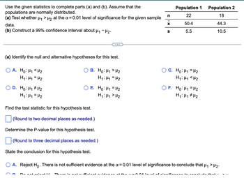 Use the given statistics to complete parts (a) and (b). Assume that the
populations are normally distributed.
(a) Test whether μ₁ > μ₂ at the α = 0.01 level of significance for the given sample
data.
(b) Construct a 99% confidence interval about μ₁ −μ₂.
(a) Identify the null and alternative hypotheses for this test.
A. Ho: M₁ <H₂
H₁: M₁ = H₂
D. Ho: H₁ H₂
H₁: H₁ = H₂
B. Ho: H₁ H₂
H₁: H₁ H₂
E. Ho: ₁ = ₂
H₁: H₁ H₂
Find the test statistic for this hypothesis test.
(Round to two decimal places as needed.)
Determine the P-value for this hypothesis test.
(Round to three decimal places as needed.)
State the conclusion for this hypothesis test.
Do not waingt U
n
X
S
Population 1
22
50.4
5.5
C. Ho: ₁ = ₂
H₁: M₁ <H₂2
F. Ho: M₁ = ₂
H₁: H₁ H₂
Population 2
18
44.3
10.5
O A. Reject Ho. There is not sufficient evidence at the x = 0.01 level of significance to conclude that µ₁ > µ₂.
There is not sufficient suidenan at the ~-004 level of significance to conclude that ..