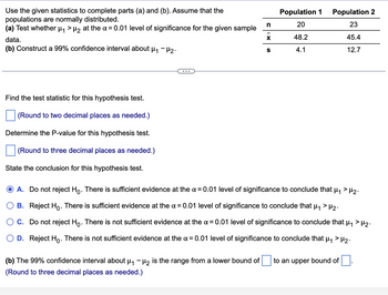 Use the given statistics to complete parts (a) and (b). Assume that the
populations are normally distributed.
(a) Test whether μ₁ > μ₂ at the α = 0.01 level of significance for the given sample
data.
(b) Construct a 99% confidence interval about μ₁ - H₂.
Find the test statistic for this hypothesis test.
(Round to two decimal places as needed.)
Determine the P-value for this hypothesis test.
(Round to three decimal places as needed.)
State the conclusion for this hypothesis test.
n
(b) The 99% confidence interval about μ₁ −µ₂ is the range from a lower bound of
(Round to three decimal places as needed.)
X
S
Population 1
20
48.2
4.1
Population 2
23
45.4
12.7
A. Do not reject Ho. There is sufficient evidence at the x = 0.01 level of significance to conclude that μ₁ > μ₂.
B. Reject Ho. There is sufficient evidence at the α = 0.01 level of significance to conclude that μ₁ > μ₂.
C. Do not reject Hỏ. There is not sufficient evidence at the x = 0.01 level of significance to conclude that µ₁ > H₂.
D. Reject Ho. There is not suff ient evidence at the α = 0.01 level significance to
ude that μ₁ > ₂.
to an upper bound of