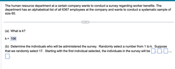 The human resource department at a certain company wants to conduct a survey regarding worker benefits. The
department has an alphabetical list of all 6367 employees at the company and wants to conduct a systematic sample of
size 60.
(a) What is k?
k = 106
(b) Determine the individuals who will be administered the survey. Randomly select a number from 1 to k. Suppose
that we randomly select 17. Starting with the first individual selected, the individuals in the survey will be ..0.