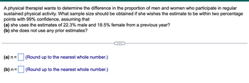 A physical therapist wants to determine the difference in the proportion of men and women who participate in regular
sustained physical activity. What sample size should be obtained if she wishes the estimate to be within two percentage
points with 99% confidence, assuming that
(a) she uses the estimates of 22.3% male and 18.5% female from a previous year?
(b) she does not use any prior estimates?
(a) n =
(b) n =
(Round up to the nearest whole number.)
(Round up to the nearest whole number.)