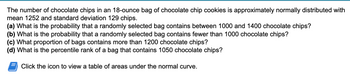 The number of chocolate chips in an 18-ounce bag of chocolate chip cookies is approximately normally distributed with
mean 1252 and standard deviation 129 chips.
(a) What is the probability that a randomly selected bag contains between 1000 and 1400 chocolate chips?
(b) What is the probability that a randomly selected bag contains fewer than 1000 chocolate chips?
(c) What proportion of bags contains more than 1200 chocolate chips?
(d) What is the percentile rank of a bag that contains 1050 chocolate chips?
Click the icon to view a table of areas under the normal curve.