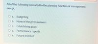 All of the following is related to the planning function of management
except:
O a. Budgeting
O b. None of the given answers
O c. Establishing goals
O d. Performance reports
е.
Future oriented
