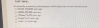 It is generally accepted by anthropologists and biologists that modern humans arose:
500,000-1,000,000 years ago
350,000-450,000 years ago
O 200,000-350,000 years ago
30,000-50,000 years ago
O 5,000-7,000 years ago
