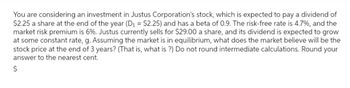 You are considering an investment in Justus Corporation's stock, which is expected to pay a dividend of
$2.25 a share at the end of the year (D₁ = $2.25) and has a beta of 0.9. The risk-free rate is 4.7%, and the
market risk premium is 6%. Justus currently sells for $29.00 a share, and its dividend is expected to grow
at some constant rate, g. Assuming the market is in equilibrium, what does the market believe will be the
stock price at the end of 3 years? (That is, what is ?) Do not round intermediate calculations. Round your
answer to the nearest cent.
$
es