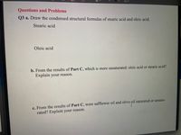 Aa v
Questions and Problems
Q3 a. Draw the condensed structural formulas of stearic acid and oleic acid.
Stearic acid
Oleic acid
b. From the results of Part C, which is more unsaturated: oleic acid or stearic acid?
Explain your reason.
c. From the results of Part C, were safflower oil and olive oil saturated or unsatu-
rated? Explain your reason.
