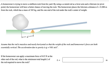 A homeowner is trying to move a stubborn rock from his yard. By using a a metal rod as a lever arm and a fulcrum (or pivot
point) the homeowner will have a better chance of moving the rock. The homeowner places the fulcrum a distance d = 0.288 m
from the rock, which has a mass of 345 kg, and fits one end of the rod under the rock's center of weight.
d
Assume that the rod is massless and nearly horizontal so that the weight of the rock and homeowner's force are both
essentially vertical. The acceleration due to gravity is g
= 9.81 m/s².
If the homeowner can apply a maximum force of 615 N at the
other end of the rod, what is the minimum total length L of
the rod required to move the rock?
L =
m