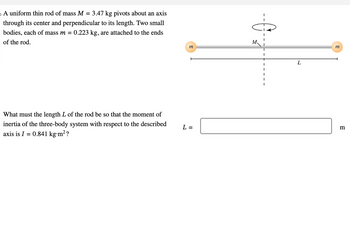 。
A uniform thin rod of mass M = 3.47 kg pivots about an axis
through its center and perpendicular to its length. Two small
bodies, each of mass m = 0.223 kg, are attached to the ends
of the rod.
What must the length L of the rod be so that the moment of
inertia of the three-body system with respect to the described
axis is I = 0.841 kg.m²?
m
L =
I
I
I
I
I
L
m
m
В