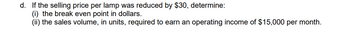 d. If the selling price per lamp was reduced by $30, determine:
(i) the break even point in dollars.
(ii) the sales volume, in units, required to earn an operating income of $15,000 per month.
