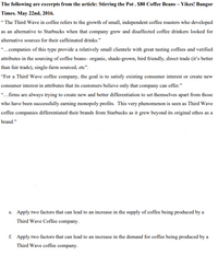 The following are excerpts from the article: Stirring the Pot . $80 Coffee Beans – Yikes! Bangor
Times. May 22nd, 2016.
“ The Third Wave in coffee refers to the growth of small, independent coffee roasters who developed
as an alternative to Starbucks when that company grew and disaffected coffee drinkers looked for
alternative sources for their caffeinated drinks."
“..companies of this type provide a relatively small clientele with great tasting coffees and verified
attributes in the sourcing of coffee beans- organic, shade-grown, bird friendly, direct trade (it's better
than fair trade), single-farm sourced, etc".
"For a Third Wave coffee company, the goal is to satisfy existing consumer interest or create new
consumer interest in attributes that its customers believe only that company can offer."
...firms are always trying to create new and better differentiation to set themselves apart from those
who have been successfully earning monopoly profits. This very phenomenon is seen as Third Wave
coffee companies differentiated their brands from Starbucks as it grew beyond its original ethos as a
brand."
e. Apply two factors that can lead to an increase in the supply of coffee being produced by a
Third Wave Coffee company.
f. Apply two factors that can lead to an increase in the demand for coffee being produced by a
Third Wave coffee company.
