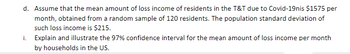 d. Assume that the mean amount of loss income of residents in the T&T due to Covid-19nis $1575 per
month, obtained from a random sample of 120 residents. The population standard deviation of
such loss income is $215.
i. Explain and illustrate the 97% confidence interval for the mean amount of loss income per month
by households in the US.