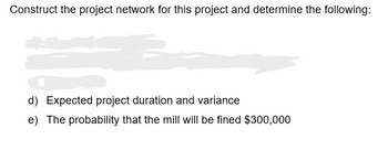 Construct the project network for this project and determine the following:
d) Expected project duration and variance
e) The probability that the mill will be fined $300,000