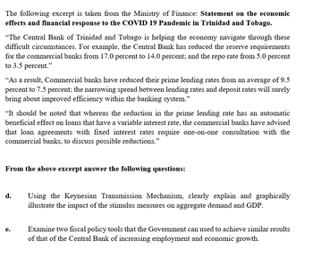 The following excerpt is taken from the Ministry of Finance: Statement on the economic
effects and financial response to the COVID 19 Pandemic in Trinidad and Tobago.
"The Central Bank of Trinidad and Tobago is helping the economy navigate through these
difficult circumstances. For example, the Central Bank has reduced the reserve requirements
for the commercial banks from 17.0 percent to 14.0 percent; and the repo rate from 5.0 percent
to 3.5 percent."
"As a result, Commercial banks have reduced their prime lending rates from an average of 9.5
percent to 7.5 percent; the narrowing spread between lending rates and deposit rates will surely
bring about improved efficiency within the banking system."
"It should be noted that whereas the reduction in the prime lending rate has an automatic
beneficial effect on loans that have a variable interest rate, the commercial banks have advised
that loan agreements with fixed interest rates require one-on-one consultation with the
commercial banks, to discuss possible reductions."
From the above excerpt answer the following questions:
d.
e.
Using the Keynesian Transmission Mechanism, clearly explain and graphically
illustrate the impact of the stimulus measures on aggregate demand and GDP.
Examine two fiscal policy tools that the Government can used to achieve similar results
of that of the Central Bank of increasing employment and economic growth.