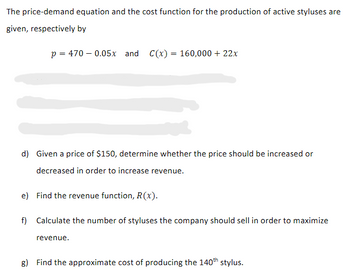 The price-demand equation and the cost function for the production of active styluses are
given, respectively by
p = 470 -0.05x and C(x) = 160,000 + 22x
d) Given a price of $150, determine whether the price should be increased or
decreased in order to increase revenue.
e) Find the revenue function, R(x).
f) Calculate the number of styluses the company should sell in order to maximize
revenue.
g) Find the approximate cost of producing the 140th stylus.