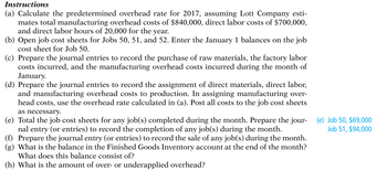 Instructions
(a) Calculate the predetermined overhead rate for 2017, assuming Lott Company esti-
mates total manufacturing overhead costs of $840,000, direct labor costs of $700,000,
and direct labor hours of 20,000 for the year.
(b) Open job cost sheets for Jobs 50, 51, and 52. Enter the January 1 balances on the job
cost sheet for Job 50.
(c) Prepare the journal entries to record the purchase of raw materials, the factory labor
costs incurred, and the manufacturing overhead costs incurred during the month of
January.
(d) Prepare the journal entries to record the assignment of direct materials, direct labor,
and manufacturing overhead costs to production. In assigning manufacturing over-
head costs, use the overhead rate calculated in (a). Post all costs to the job cost sheets
as necessary.
(e) Total the job cost sheets for any job(s) completed during the month. Prepare the jour-
nal entry (or entries) to record the completion of any job(s) during the month.
(f) Prepare the journal entry (or entries) to record the sale of any job(s) during the month.
(g) What is the balance in the Finished Goods Inventory account at the end of the month?
What does this balance consist of?
(h) What is the amount of over- or underapplied overhead?
(e) Job 50, $69,000
Job 51, $94,000